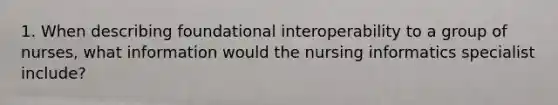 1. When describing foundational interoperability to a group of nurses, what information would the nursing informatics specialist include?