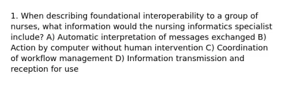 1. When describing foundational interoperability to a group of nurses, what information would the nursing informatics specialist include? A) Automatic interpretation of messages exchanged B) Action by computer without human intervention C) Coordination of workflow management D) Information transmission and reception for use