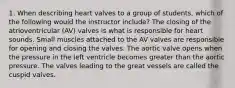 1. When describing heart valves to a group of students, which of the following would the instructor include? The closing of the atrioventricular (AV) valves is what is responsible for heart sounds. Small muscles attached to the AV valves are responsible for opening and closing the valves. The aortic valve opens when the pressure in the left ventricle becomes greater than the aortic pressure. The valves leading to the great vessels are called the cuspid valves.