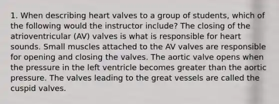 1. When describing heart valves to a group of students, which of the following would the instructor include? The closing of the atrioventricular (AV) valves is what is responsible for heart sounds. Small muscles attached to the AV valves are responsible for opening and closing the valves. The aortic valve opens when the pressure in the left ventricle becomes greater than the aortic pressure. The valves leading to the great vessels are called the cuspid valves.