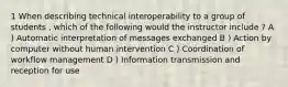 1 When describing technical interoperability to a group of students , which of the following would the instructor include ? A ) Automatic interpretation of messages exchanged B ) Action by computer without human intervention C ) Coordination of workflow management D ) Information transmission and reception for use