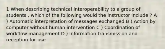 1 When describing technical interoperability to a group of students , which of the following would the instructor include ? A ) Automatic interpretation of messages exchanged B ) Action by computer without human intervention C ) Coordination of workflow management D ) Information transmission and reception for use