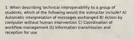 1. When describing technical interoperability to a group of students, which of the following would the instructor include? A) Automatic interpretation of messages exchanged B) Action by computer without human intervention C) Coordination of workflow management D) Information transmission and reception for use