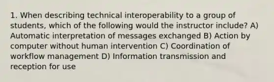 1. When describing technical interoperability to a group of students, which of the following would the instructor include? A) Automatic interpretation of messages exchanged B) Action by computer without human intervention C) Coordination of workflow management D) Information transmission and reception for use