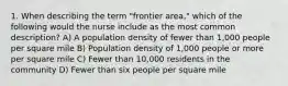 1. When describing the term "frontier area," which of the following would the nurse include as the most common description? A) A population density of fewer than 1,000 people per square mile B) Population density of 1,000 people or more per square mile C) Fewer than 10,000 residents in the community D) Fewer than six people per square mile