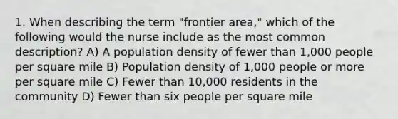 1. When describing the term "frontier area," which of the following would the nurse include as the most common description? A) A population density of fewer than 1,000 people per square mile B) Population density of 1,000 people or more per square mile C) Fewer than 10,000 residents in the community D) Fewer than six people per square mile