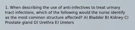 1. When describing the use of anti-infectives to treat urinary tract infections, which of the following would the nurse identify as the most common structure affected? A) Bladder B) Kidney C) Prostate gland D) Urethra E) Ureters