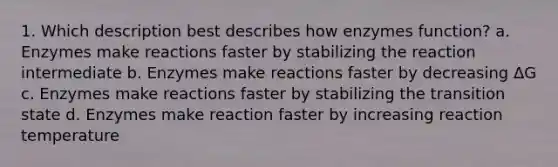 1. Which description best describes how enzymes function? a. Enzymes make reactions faster by stabilizing the reaction intermediate b. Enzymes make reactions faster by decreasing ΔG c. Enzymes make reactions faster by stabilizing the transition state d. Enzymes make reaction faster by increasing reaction temperature