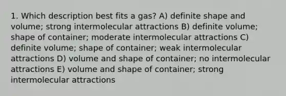 1. Which description best fits a gas? A) definite shape and volume; strong intermolecular attractions B) definite volume; shape of container; moderate intermolecular attractions C) definite volume; shape of container; weak intermolecular attractions D) volume and shape of container; no intermolecular attractions E) volume and shape of container; strong intermolecular attractions