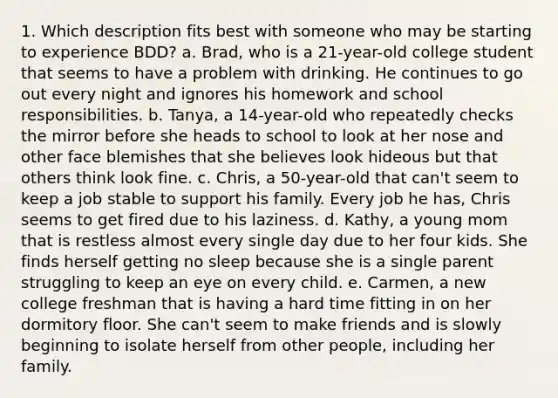 1. Which description fits best with someone who may be starting to experience BDD? a. Brad, who is a 21-year-old college student that seems to have a problem with drinking. He continues to go out every night and ignores his homework and school responsibilities. b. Tanya, a 14-year-old who repeatedly checks the mirror before she heads to school to look at her nose and other face blemishes that she believes look hideous but that others think look fine. c. Chris, a 50-year-old that can't seem to keep a job stable to support his family. Every job he has, Chris seems to get fired due to his laziness. d. Kathy, a young mom that is restless almost every single day due to her four kids. She finds herself getting no sleep because she is a single parent struggling to keep an eye on every child. e. Carmen, a new college freshman that is having a hard time fitting in on her dormitory floor. She can't seem to make friends and is slowly beginning to isolate herself from other people, including her family.