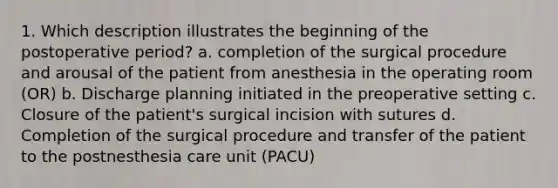 1. Which description illustrates the beginning of the postoperative period? a. completion of the surgical procedure and arousal of the patient from anesthesia in the operating room (OR) b. Discharge planning initiated in the preoperative setting c. Closure of the patient's surgical incision with sutures d. Completion of the surgical procedure and transfer of the patient to the postnesthesia care unit (PACU)