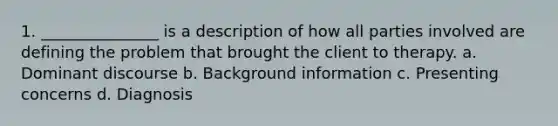 1. _______________ is a description of how all parties involved are defining the problem that brought the client to therapy. a. Dominant discourse b. Background information c. Presenting concerns d. Diagnosis