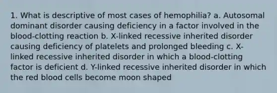 1. What is descriptive of most cases of hemophilia? a. Autosomal dominant disorder causing deficiency in a factor involved in the blood-clotting reaction b. X-linked recessive inherited disorder causing deficiency of platelets and prolonged bleeding c. X-linked recessive inherited disorder in which a blood-clotting factor is deficient d. Y-linked recessive inherited disorder in which the red blood cells become moon shaped