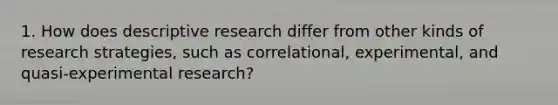 1. How does descriptive research differ from other kinds of research strategies, such as correlational, experimental, and quasi-experimental research?