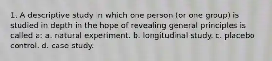 1. A descriptive study in which one person (or one group) is studied in depth in the hope of revealing general principles is called a: a. natural experiment. b. longitudinal study. c. placebo control. d. case study.