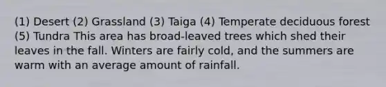 (1) Desert (2) Grassland (3) Taiga (4) Temperate deciduous forest (5) Tundra This area has broad-leaved trees which shed their leaves in the fall. Winters are fairly cold, and the summers are warm with an average amount of rainfall.