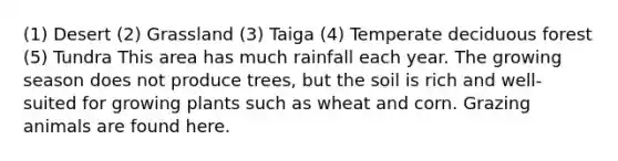 (1) Desert (2) Grassland (3) Taiga (4) Temperate deciduous forest (5) Tundra This area has much rainfall each year. The growing season does not produce trees, but the soil is rich and well-suited for growing plants such as wheat and corn. Grazing animals are found here.