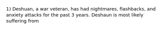 1) Deshuan, a war veteran, has had nightmares, flashbacks, and anxiety attacks for the past 3 years. Deshaun is most likely suffering from