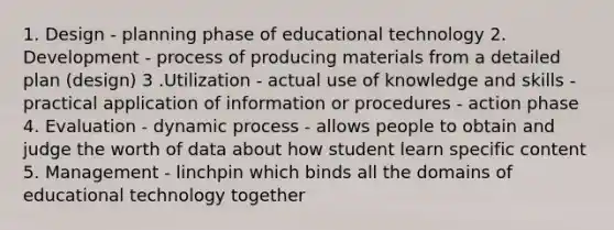 1. Design - planning phase of educational technology 2. Development - process of producing materials from a detailed plan (design) 3 .Utilization - actual use of knowledge and skills - practical application of information or procedures - action phase 4. Evaluation - dynamic process - allows people to obtain and judge the worth of data about how student learn specific content 5. Management - linchpin which binds all the domains of educational technology together