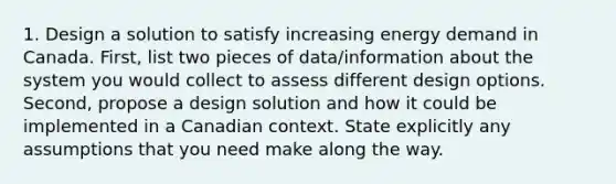 1. Design a solution to satisfy increasing energy demand in Canada. First, list two pieces of data/information about the system you would collect to assess different design options. Second, propose a design solution and how it could be implemented in a Canadian context. State explicitly any assumptions that you need make along the way.