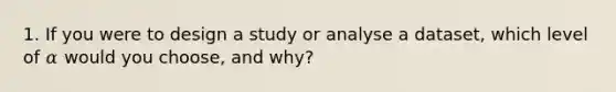 1. If you were to design a study or analyse a dataset, which level of 𝛼 would you choose, and why?