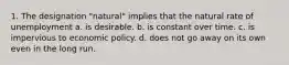 1. The designation "natural" implies that the natural rate of unemployment a. is desirable. b. is constant over time. c. is impervious to economic policy. d. does not go away on its own even in the long run.