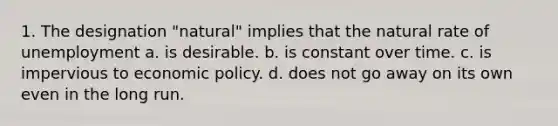 1. The designation "natural" implies that the natural rate of unemployment a. is desirable. b. is constant over time. c. is impervious to economic policy. d. does not go away on its own even in the long run.