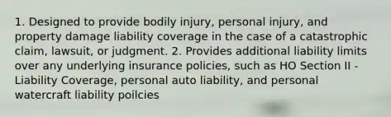 1. Designed to provide bodily injury, personal injury, and property damage liability coverage in the case of a catastrophic claim, lawsuit, or judgment. 2. Provides additional liability limits over any underlying insurance policies, such as HO Section II - Liability Coverage, personal auto liability, and personal watercraft liability poilcies