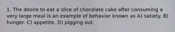 1. The desire to eat a slice of chocolate cake after consuming a very large meal is an example of behavior known as A) satiety. B) hunger. C) appetite. D) pigging out.