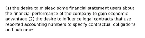 (1) the desire to mislead some financial statement users about the financial performance of the company to gain economic advantage (2) the desire to influence legal contracts that use reported accounting numbers to specify contractual obligations and outcomes