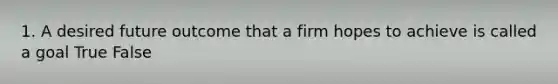 1. A desired future outcome that a firm hopes to achieve is called a goal True False