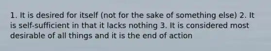 1. It is desired for itself (not for the sake of something else) 2. It is self-sufficient in that it lacks nothing 3. It is considered most desirable of all things and it is the end of action