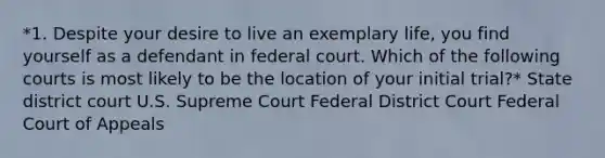 *1. Despite your desire to live an exemplary life, you find yourself as a defendant in federal court. Which of the following courts is most likely to be the location of your initial trial?* State district court U.S. Supreme Court Federal District Court Federal Court of Appeals