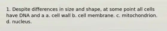 1. Despite differences in size and shape, at some point all cells have DNA and a a. cell wall b. cell membrane. c. mitochondrion. d. nucleus.