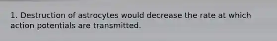 1. Destruction of astrocytes would decrease the rate at which action potentials are transmitted.