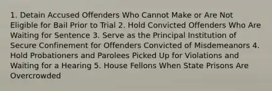 1. Detain Accused Offenders Who Cannot Make or Are Not Eligible for Bail Prior to Trial 2. Hold Convicted Offenders Who Are Waiting for Sentence 3. Serve as the Principal Institution of Secure Confinement for Offenders Convicted of Misdemeanors 4. Hold Probationers and Parolees Picked Up for Violations and Waiting for a Hearing 5. House Fellons When State Prisons Are Overcrowded