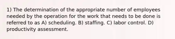 1) The determination of the appropriate number of employees needed by the operation for the work that needs to be done is referred to as A) scheduling. B) staffing. C) labor control. D) productivity assessment.