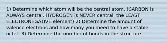 1) Determine which atom will be the central atom. (CARBON is ALWAYS central, HYDROGEN is NEVER central, the LEAST ELECTRONEGATIVE element) 2) Determine the amount of <a href='https://www.questionai.com/knowledge/knWZpHTJT4-valence-electrons' class='anchor-knowledge'>valence electrons</a> and how many you meed to have a stable octet. 3) Determine the number of bonds in the structure.