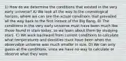 1) How do we determine the conditions that existed in the very early universe? A) We look all the way to the cosmological horizon, where we can see the actual conditions that prevailed all the way back to the first instant of the Big Bang. B) The conditions in the very early universe must have been much like those found in stars today, so we learn about them by studying stars. C) We work backward from current conditions to calculate what temperatures and densities must have been when the observable universe was much smaller in size. D) We can only guess at the conditions, since we have no way to calculate or observe what they were.