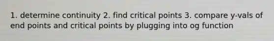 1. determine continuity 2. find critical points 3. compare y-vals of end points and critical points by plugging into og function