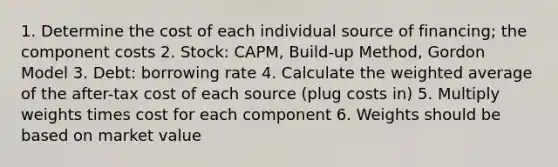 1. Determine the cost of each individual source of financing; the component costs 2. Stock: CAPM, Build-up Method, Gordon Model 3. Debt: borrowing rate 4. Calculate the weighted average of the after-tax cost of each source (plug costs in) 5. Multiply weights times cost for each component 6. Weights should be based on market value