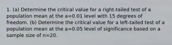 1. (a) Determine the critical value for a right-tailed test of a population mean at the a=0.01 level with 15 degrees of freedom. (b) Determine the critical value for a left-tailed test of a population mean at the a=0.05 level of significance based on a sample size of n=20.