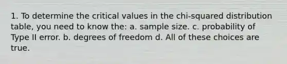 1. To determine the critical values in the chi-squared distribution table, you need to know the: a. sample size. c. probability of Type II error. b. degrees of freedom d. All of these choices are true.