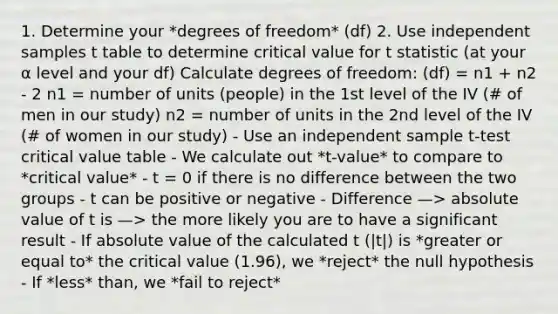 1. Determine your *degrees of freedom* (df) 2. Use independent samples t table to determine critical value for t statistic (at your α level and your df) Calculate degrees of freedom: (df) = n1 + n2 - 2 n1 = number of units (people) in the 1st level of the IV (# of men in our study) n2 = number of units in the 2nd level of the IV (# of women in our study) - Use an independent sample t-test critical value table - We calculate out *t-value* to compare to *critical value* - t = 0 if there is no difference between the two groups - t can be positive or negative - Difference —> <a href='https://www.questionai.com/knowledge/kbbTh4ZPeb-absolute-value' class='anchor-knowledge'>absolute value</a> of t is —> the more likely you are to have a significant result - If absolute value of the calculated t (|t|) is *greater or equal to* the critical value (1.96), we *reject* the null hypothesis - If *less* than, we *fail to reject*