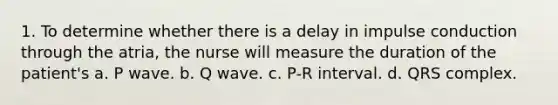 1. To determine whether there is a delay in impulse conduction through the atria, the nurse will measure the duration of the patient's a. P wave. b. Q wave. c. P-R interval. d. QRS complex.