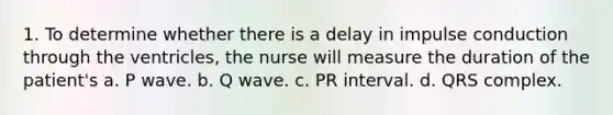 1. To determine whether there is a delay in impulse conduction through the ventricles, the nurse will measure the duration of the patient's a. P wave. b. Q wave. c. PR interval. d. QRS complex.