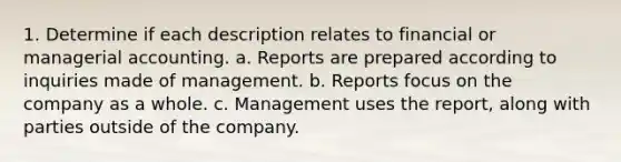 1. Determine if each description relates to financial or managerial accounting. a. Reports are prepared according to inquiries made of management. b. Reports focus on the company as a whole. c. Management uses the report, along with parties outside of the company.