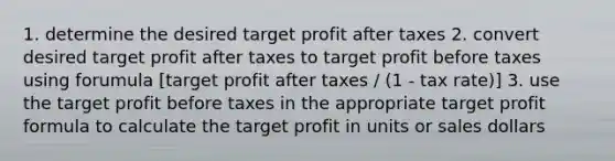 1. determine the desired target profit after taxes 2. convert desired target profit after taxes to target profit before taxes using forumula [target profit after taxes / (1 - tax rate)] 3. use the target profit before taxes in the appropriate target <a href='https://www.questionai.com/knowledge/kaoUwnTqcC-profit-formula' class='anchor-knowledge'>profit formula</a> to calculate the target profit in units or sales dollars