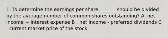 1. To determine the earnings per share, ______ should be divided by the average number of common shares outstanding? A. net income + interest expense B . net income - preferred dividends C . current market price of the stock