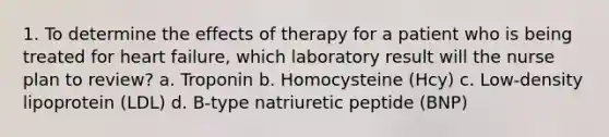 1. To determine the effects of therapy for a patient who is being treated for heart failure, which laboratory result will the nurse plan to review? a. Troponin b. Homocysteine (Hcy) c. Low-density lipoprotein (LDL) d. B-type natriuretic peptide (BNP)